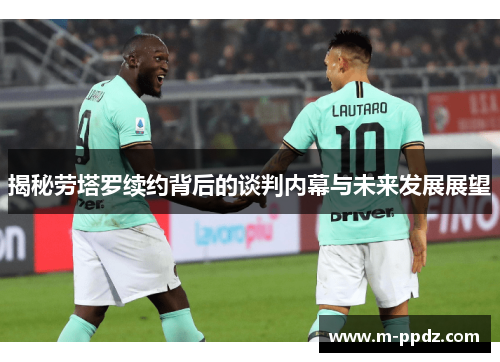 揭秘劳塔罗续约背后的谈判内幕与未来发展展望