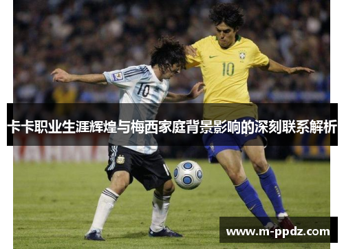 卡卡职业生涯辉煌与梅西家庭背景影响的深刻联系解析