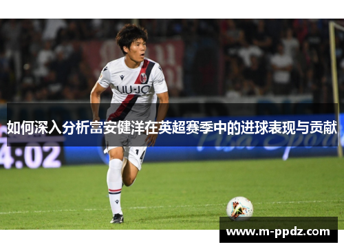 如何深入分析富安健洋在英超赛季中的进球表现与贡献