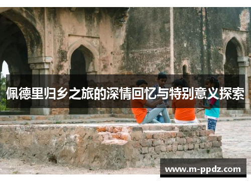 佩德里归乡之旅的深情回忆与特别意义探索