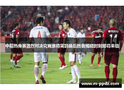 中超热身赛激烈对决究竟谁将笑到最后胜者揭晓时刻即将来临