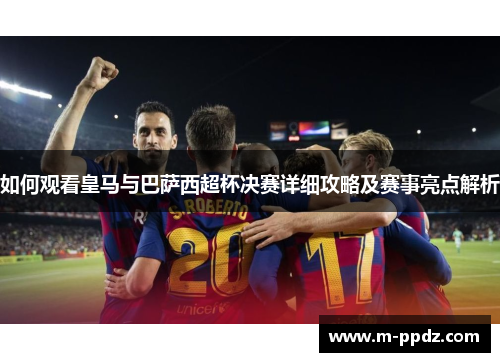 如何观看皇马与巴萨西超杯决赛详细攻略及赛事亮点解析