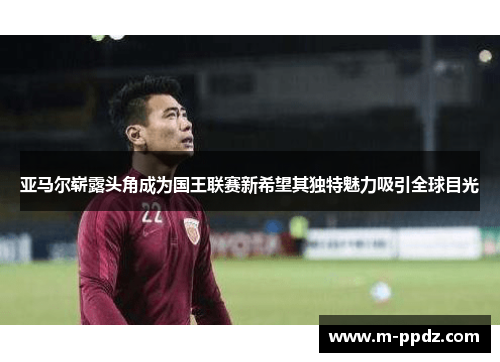 亚马尔崭露头角成为国王联赛新希望其独特魅力吸引全球目光
