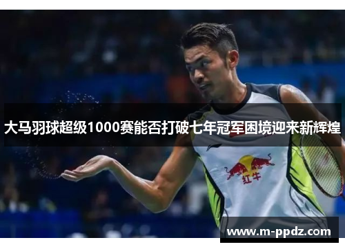 大马羽球超级1000赛能否打破七年冠军困境迎来新辉煌