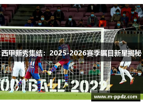 西甲新秀集结：2025-2026赛季瞩目新星揭秘