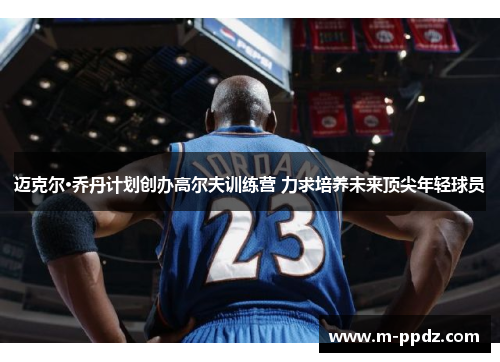 迈克尔·乔丹计划创办高尔夫训练营 力求培养未来顶尖年轻球员
