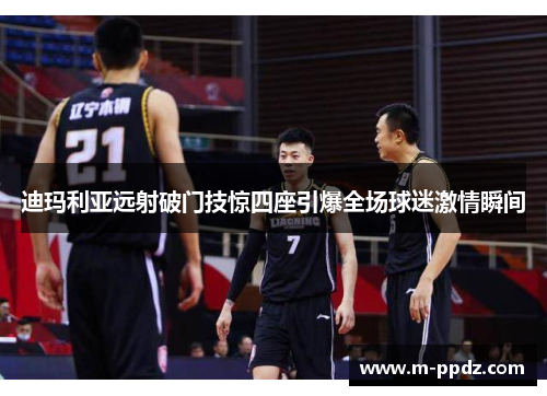 迪玛利亚远射破门技惊四座引爆全场球迷激情瞬间